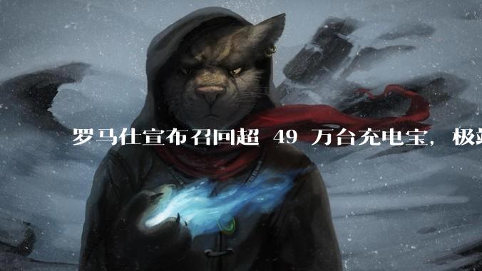 罗马仕宣布召回超 49 万台充电宝，极端场景下可能有燃烧风险，有多危险？为何有安全隐患的产品能够上市？