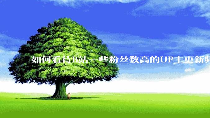 如何看待B站一些粉丝数高的UP主更新频率下降，B站高质量***产出断崖式下跌？近期B站发生了什么事情？
